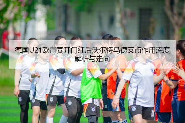 德国U21欧青赛开门红后沃尔特马德支点作用深度解析与走向